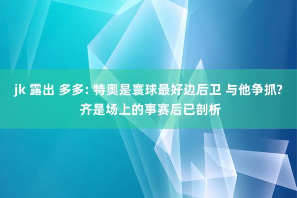 jk 露出 多多: 特奥是寰球最好边后卫 与他争抓? 齐是场上的事赛后已剖析