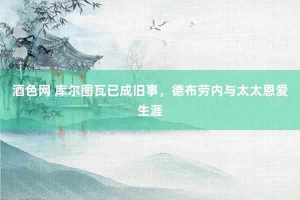 酒色网 库尔图瓦已成旧事，德布劳内与太太恩爱生涯