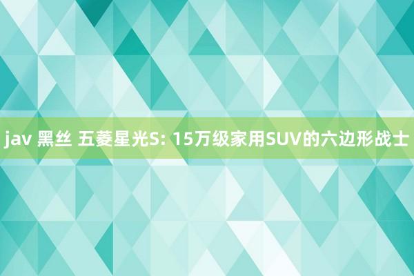 jav 黑丝 五菱星光S: 15万级家用SUV的六边形战士