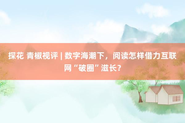 探花 青椒视评 | 数字海潮下，阅读怎样借力互联网“破圈”滋长？
