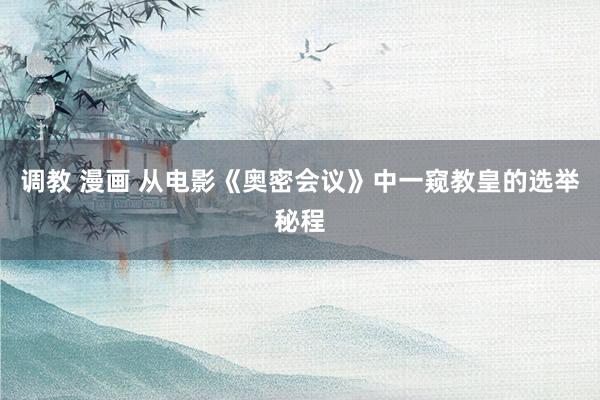 调教 漫画 从电影《奥密会议》中一窥教皇的选举秘程