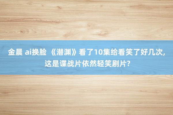 金晨 ai换脸 《潜渊》看了10集给看笑了好几次, 这是谍战片依然轻笑剧片?