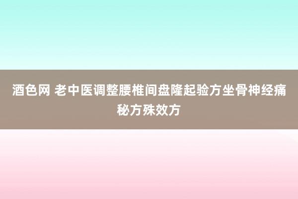 酒色网 老中医调整腰椎间盘隆起验方坐骨神经痛秘方殊效方