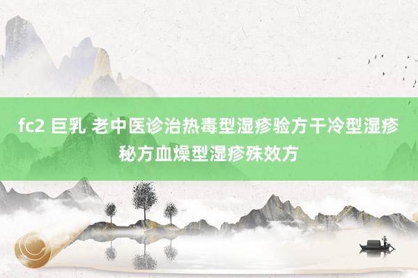 fc2 巨乳 老中医诊治热毒型湿疹验方干冷型湿疹秘方血燥型湿疹殊效方