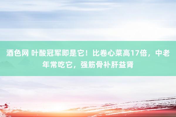 酒色网 叶酸冠军即是它！比卷心菜高17倍，中老年常吃它，强筋骨补肝益肾