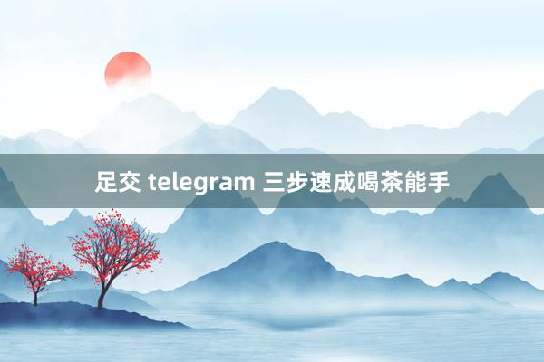 足交 telegram 三步速成喝茶能手