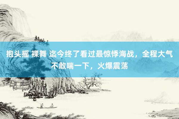 抱头摇 裸舞 迄今终了看过最惊悸海战，全程大气不敢喘一下，火爆震荡