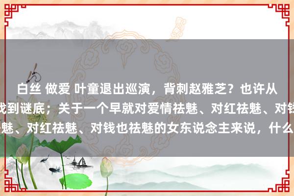 白丝 做爱 叶童退出巡演，背刺赵雅芝？也许从她扮演的许仙中，你能找到谜底；关于一个早就对爱情祛魅、对红祛魅、对钱也祛魅的女东说念主来说，什么最迂回