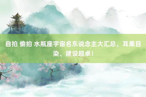 自拍 偷拍 水瓶座宇宙名东说念主大汇总，耳熏目染、建设超卓！