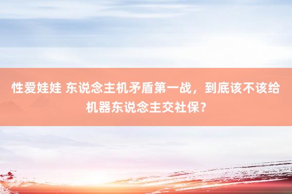 性爱娃娃 东说念主机矛盾第一战，到底该不该给机器东说念主交社保？