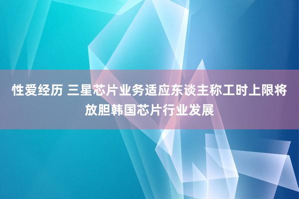 性爱经历 三星芯片业务适应东谈主称工时上限将放胆韩国芯片行业发展